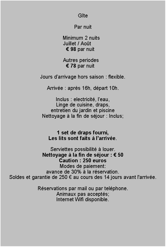 Tekstvak: GtePar nuit	                                Minimum 2 nuits               			Juillet / Aot  				   98 par nuit  								Autres periodes				   78 par nuitJours darrivage hors saison : flexible.Arrive : aprs 16h, dpart 10h.
Inclus : electricit, leau, Linge de cuisine, draps, entretien du jardin et piscineNettoyage  la fin de sjour : Inclus;1 set de draps fourni,Les lits sont faits  l'arrive. Serviettes possibilit  louer.Nettoyage  la fin de sjour :  50Caution : 250 eurosModes de paiement: 
avance de 30%  la rservation. 
Soldes et garantie de 250  au cours des 14 jours avant l'arrive.Rservations par mail ou par telphone.Animaux pas accepts;Internet Wifi disponible. 